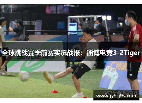 全球挑战赛季前赛实况战报：淄博电竞3-2Tiger